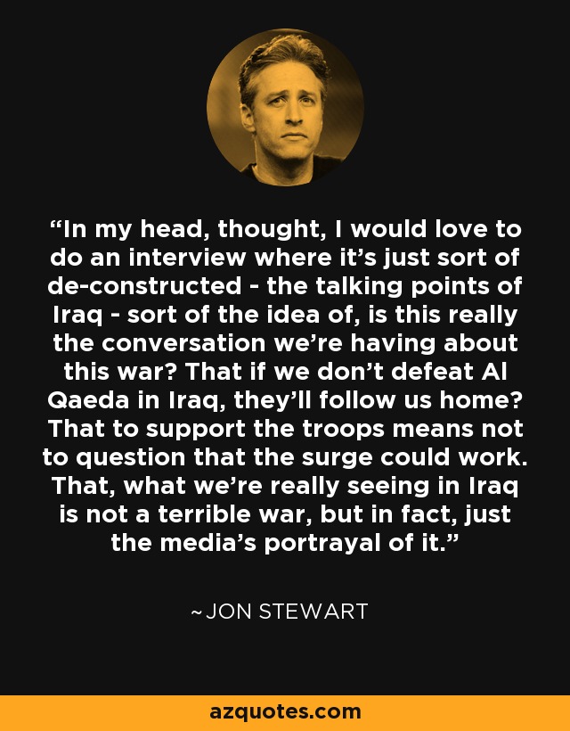 In my head, thought, I would love to do an interview where it's just sort of de-constructed - the talking points of Iraq - sort of the idea of, is this really the conversation we're having about this war? That if we don't defeat Al Qaeda in Iraq, they'll follow us home? That to support the troops means not to question that the surge could work. That, what we're really seeing in Iraq is not a terrible war, but in fact, just the media's portrayal of it. - Jon Stewart