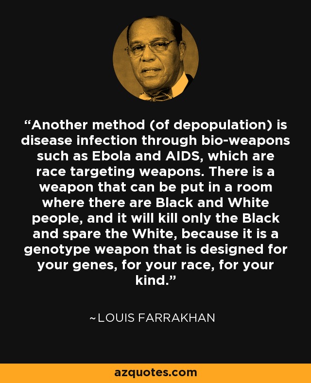 Another method (of depopulation) is disease infection through bio-weapons such as Ebola and AIDS, which are race targeting weapons. There is a weapon that can be put in a room where there are Black and White people, and it will kill only the Black and spare the White, because it is a genotype weapon that is designed for your genes, for your race, for your kind. - Louis Farrakhan