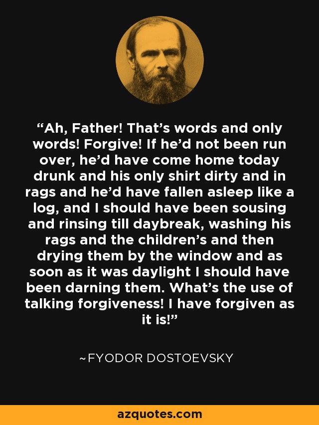 Ah, Father! That’s words and only words! Forgive! If he’d not been run over, he’d have come home today drunk and his only shirt dirty and in rags and he’d have fallen asleep like a log, and I should have been sousing and rinsing till daybreak, washing his rags and the children’s and then drying them by the window and as soon as it was daylight I should have been darning them. What’s the use of talking forgiveness! I have forgiven as it is! - Fyodor Dostoevsky