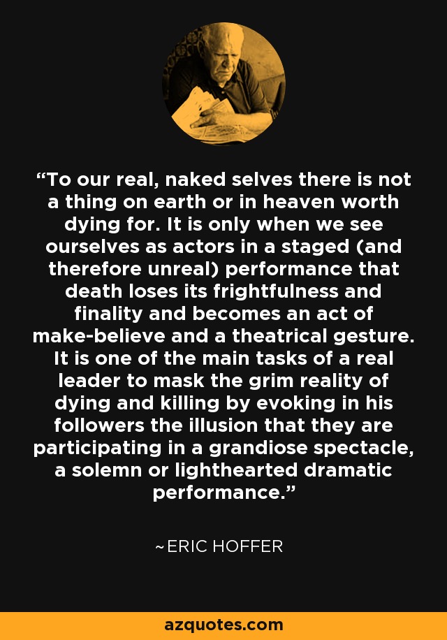 To our real, naked selves there is not a thing on earth or in heaven worth dying for. It is only when we see ourselves as actors in a staged (and therefore unreal) performance that death loses its frightfulness and finality and becomes an act of make-believe and a theatrical gesture. It is one of the main tasks of a real leader to mask the grim reality of dying and killing by evoking in his followers the illusion that they are participating in a grandiose spectacle, a solemn or lighthearted dramatic performance. - Eric Hoffer