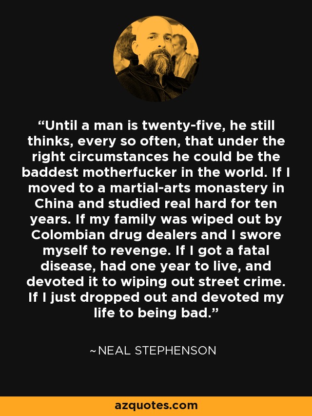 Until a man is twenty-five, he still thinks, every so often, that under the right circumstances he could be the baddest motherfucker in the world. If I moved to a martial-arts monastery in China and studied real hard for ten years. If my family was wiped out by Colombian drug dealers and I swore myself to revenge. If I got a fatal disease, had one year to live, and devoted it to wiping out street crime. If I just dropped out and devoted my life to being bad. - Neal Stephenson