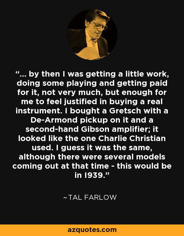 ... by then I was getting a little work, doing some playing and getting paid for it, not very much, but enough for me to feel justified in buying a real instrument. I bought a Gretsch with a De-Armond pickup on it and a second-hand Gibson amplifier; it looked like the one Charlie Christian used. I guess it was the same, although there were several models coming out at that time - this would be in I939. - Tal Farlow