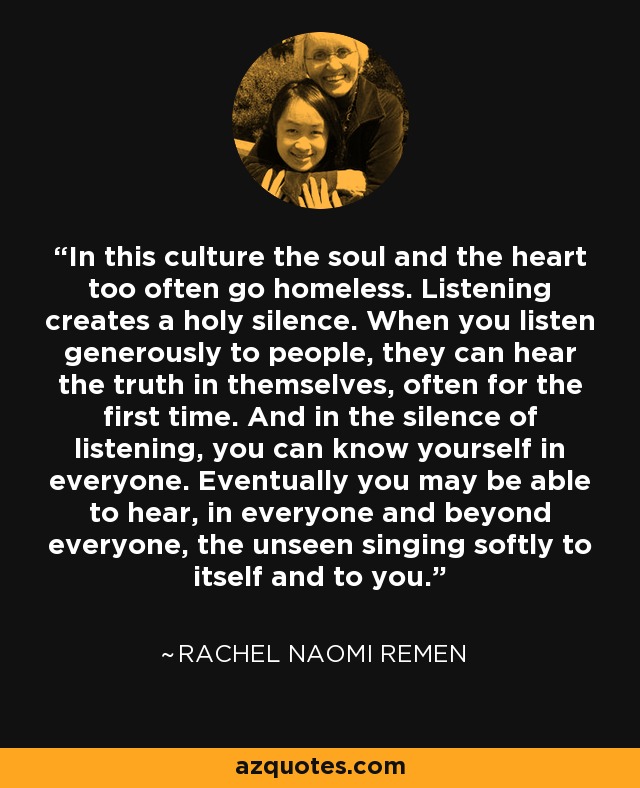 In this culture the soul and the heart too often go homeless. Listening creates a holy silence. When you listen generously to people, they can hear the truth in themselves, often for the first time. And in the silence of listening, you can know yourself in everyone. Eventually you may be able to hear, in everyone and beyond everyone, the unseen singing softly to itself and to you. - Rachel Naomi Remen