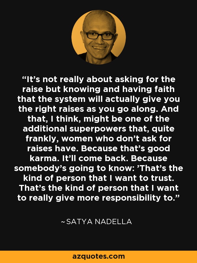 It's not really about asking for the raise but knowing and having faith that the system will actually give you the right raises as you go along. And that, I think, might be one of the additional superpowers that, quite frankly, women who don't ask for raises have. Because that's good karma. It'll come back. Because somebody's going to know: 'That's the kind of person that I want to trust. That's the kind of person that I want to really give more responsibility to.' - Satya Nadella