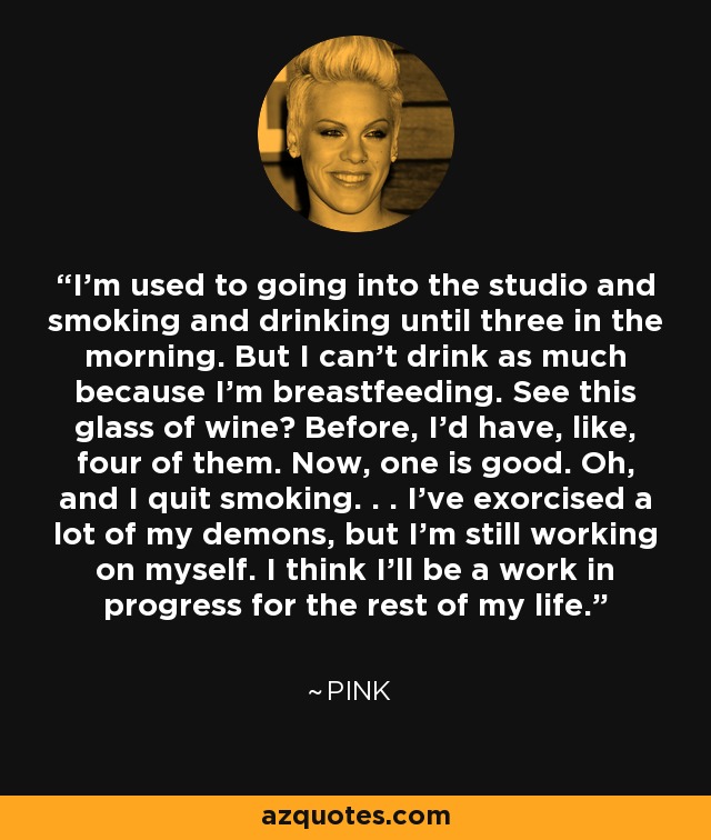 I'm used to going into the studio and smoking and drinking until three in the morning. But I can't drink as much because I'm breastfeeding. See this glass of wine? Before, I'd have, like, four of them. Now, one is good. Oh, and I quit smoking. . . I've exorcised a lot of my demons, but I'm still working on myself. I think I'll be a work in progress for the rest of my life. - Pink I'm used to going into the studio and smoking and drinking until three in the morning. But I can't drink as much because I'm breastfeeding. See this glass of wine? Before, I'd have, like, four of them. Now, one is good. Oh, and I quit smoking. . . I've exorcised a lot of my demons, but I'm still working on myself. I think I'll be a work in progress for the rest of my life. - Pink