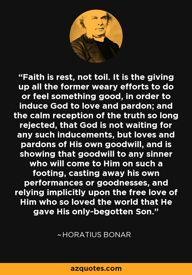 Faith is rest, not toil. It is the giving up all the former weary efforts to do or feel something good, in order to induce God to love and pardon; and the calm reception of the truth so long rejected, that God is not waiting for any such inducements, but loves and pardons of His own goodwill, and is showing that goodwill to any sinner who will come to Him on such a footing, casting away his own performances or goodnesses, and relying implicitly upon the free love of Him who so loved the world that He gave His only-begotten Son. - Horatius Bonar