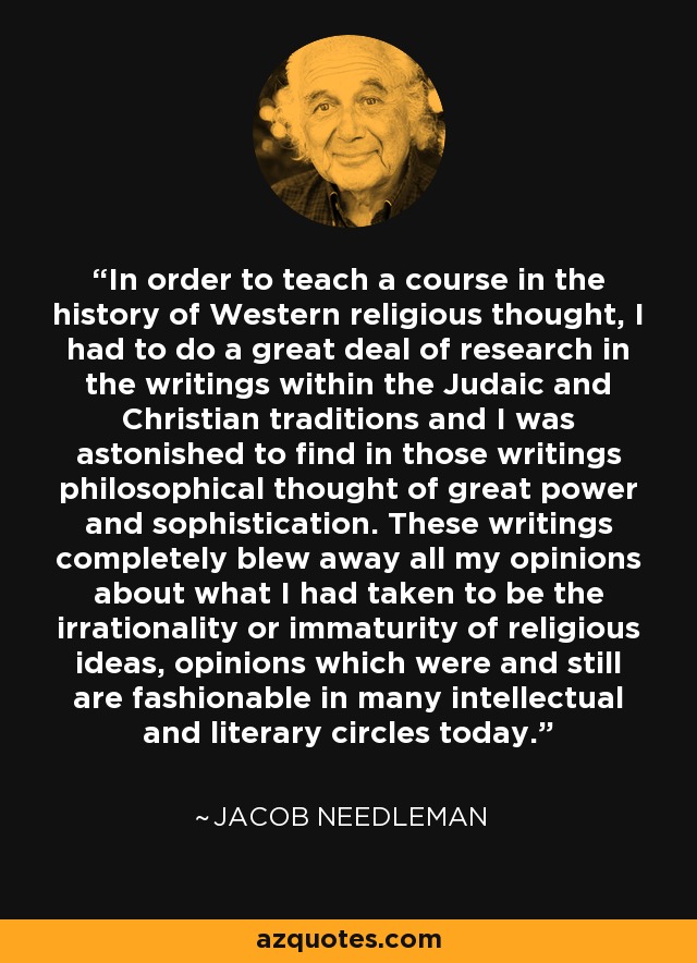 In order to teach a course in the history of Western religious thought, I had to do a great deal of research in the writings within the Judaic and Christian traditions and I was astonished to find in those writings philosophical thought of great power and sophistication. These writings completely blew away all my opinions about what I had taken to be the irrationality or immaturity of religious ideas, opinions which were and still are fashionable in many intellectual and literary circles today. - Jacob Needleman