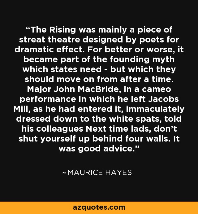 The Rising was mainly a piece of streat theatre designed by poets for dramatic effect. For better or worse, it became part of the founding myth which states need - but which they should move on from after a time. Major John MacBride, in a cameo performance in which he left Jacobs Mill, as he had entered it, immaculately dressed down to the white spats, told his colleagues Next time lads, don't shut yourself up behind four walls. It was good advice. - Maurice Hayes