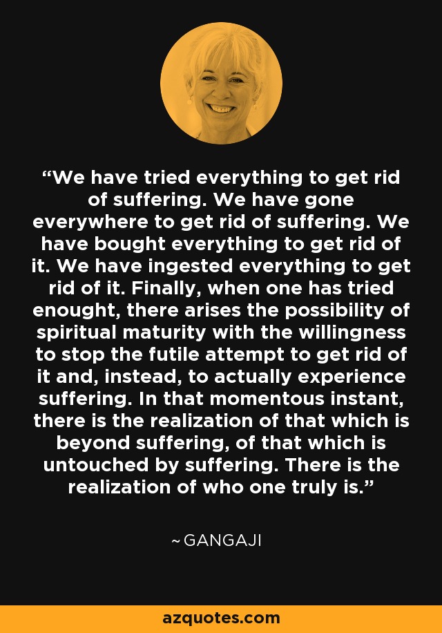 We have tried everything to get rid of suffering. We have gone everywhere to get rid of suffering. We have bought everything to get rid of it. We have ingested everything to get rid of it. Finally, when one has tried enought, there arises the possibility of spiritual maturity with the willingness to stop the futile attempt to get rid of it and, instead, to actually experience suffering. In that momentous instant, there is the realization of that which is beyond suffering, of that which is untouched by suffering. There is the realization of who one truly is. - Gangaji