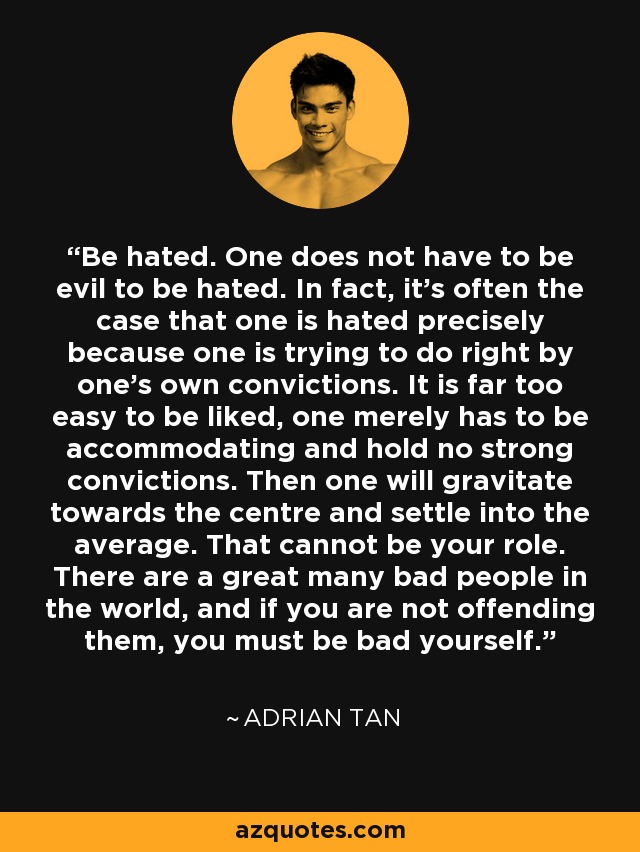 Be hated. One does not have to be evil to be hated. In fact, it’s often the case that one is hated precisely because one is trying to do right by one’s own convictions. It is far too easy to be liked, one merely has to be accommodating and hold no strong convictions. Then one will gravitate towards the centre and settle into the average. That cannot be your role. There are a great many bad people in the world, and if you are not offending them, you must be bad yourself. - Adrian Tan