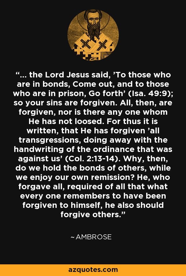 ... the Lord Jesus said, 'To those who are in bonds, Come out, and to those who are in prison, Go forth' (Isa. 49:9); so your sins are forgiven. All, then, are forgiven, nor is there any one whom He has not loosed. For thus it is written, that He has forgiven 'all transgressions, doing away with the handwriting of the ordinance that was against us' (Col. 2:13-14). Why, then, do we hold the bonds of others, while we enjoy our own remission? He, who forgave all, required of all that what every one remembers to have been forgiven to himself, he also should forgive others. - Ambrose
