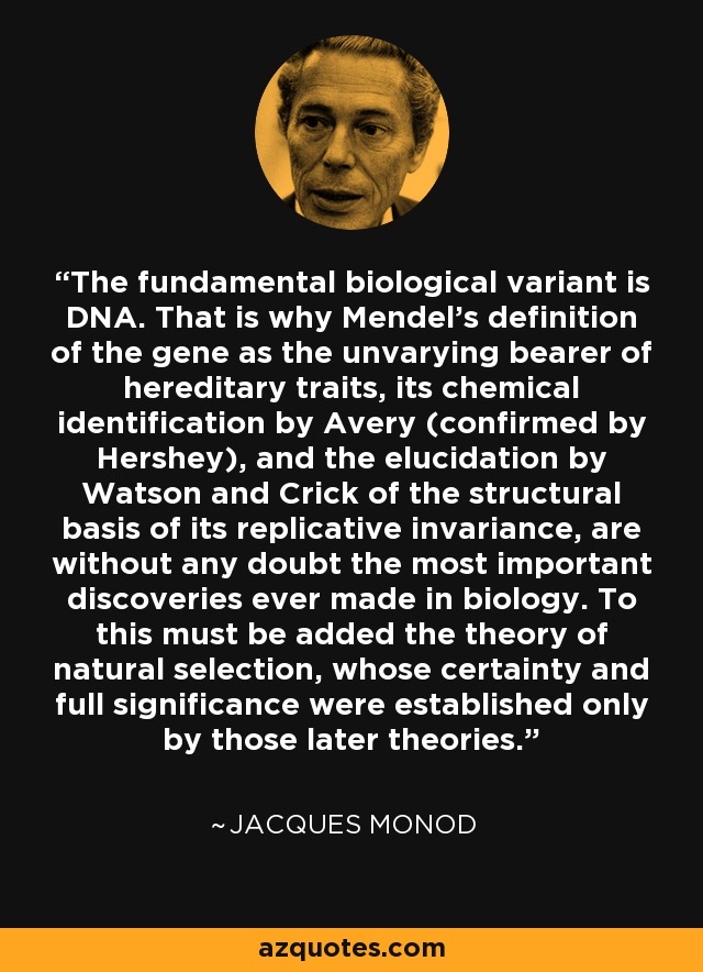 The fundamental biological variant is DNA. That is why Mendel's definition of the gene as the unvarying bearer of hereditary traits, its chemical identification by Avery (confirmed by Hershey), and the elucidation by Watson and Crick of the structural basis of its replicative invariance, are without any doubt the most important discoveries ever made in biology. To this must be added the theory of natural selection, whose certainty and full significance were established only by those later theories. - Jacques Monod