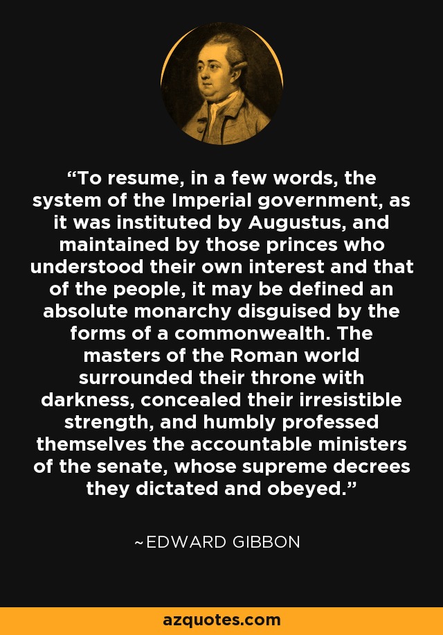 To resume, in a few words, the system of the Imperial government, as it was instituted by Augustus, and maintained by those princes who understood their own interest and that of the people, it may be defined an absolute monarchy disguised by the forms of a commonwealth. The masters of the Roman world surrounded their throne with darkness, concealed their irresistible strength, and humbly professed themselves the accountable ministers of the senate, whose supreme decrees they dictated and obeyed. - Edward Gibbon