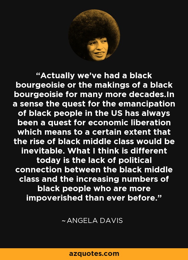 Actually we've had a black bourgeoisie or the makings of a black bourgeoisie for many more decades.In a sense the quest for the emancipation of black people in the US has always been a quest for economic liberation which means to a certain extent that the rise of black middle class would be inevitable. What I think is different today is the lack of political connection between the black middle class and the increasing numbers of black people who are more impoverished than ever before. - Angela Davis