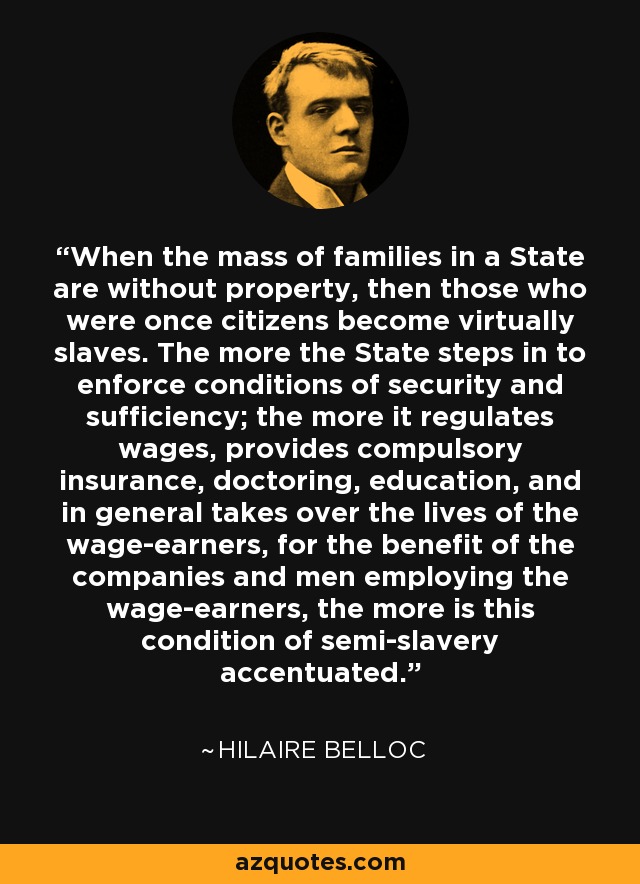 When the mass of families in a State are without property, then those who were once citizens become virtually slaves. The more the State steps in to enforce conditions of security and sufficiency; the more it regulates wages, provides compulsory insurance, doctoring, education, and in general takes over the lives of the wage-earners, for the benefit of the companies and men employing the wage-earners, the more is this condition of semi-slavery accentuated. - Hilaire Belloc When the mass of families in a State are without property, then those who were once citizens become virtually slaves. The more the State steps in to enforce conditions of security and sufficiency; the more it regulates wages, provides compulsory insurance, doctoring, education, and in general takes over the lives of the wage-earners, for the benefit of the companies and men employing the wage-earners, the more is this condition of semi-slavery accentuated. - Hilaire Belloc