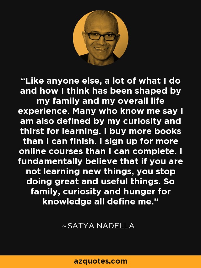 Like anyone else, a lot of what I do and how I think has been shaped by my family and my overall life experience. Many who know me say I am also defined by my curiosity and thirst for learning. I buy more books than I can finish. I sign up for more online courses than I can complete. I fundamentally believe that if you are not learning new things, you stop doing great and useful things. So family, curiosity and hunger for knowledge all define me. - Satya Nadella