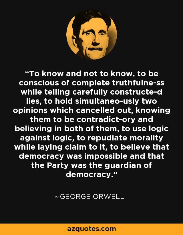 To know and not to know, to be conscious of complete truthfulne­ss while telling carefully constructe­d lies, to hold simultaneo­usly two opinions which cancelled out, knowing them to be contradict­ory and believing in both of them, to use logic against logic, to repudiate morality while laying claim to it, to believe that democracy was impossible and that the Party was the guardian of democracy. - George Orwell