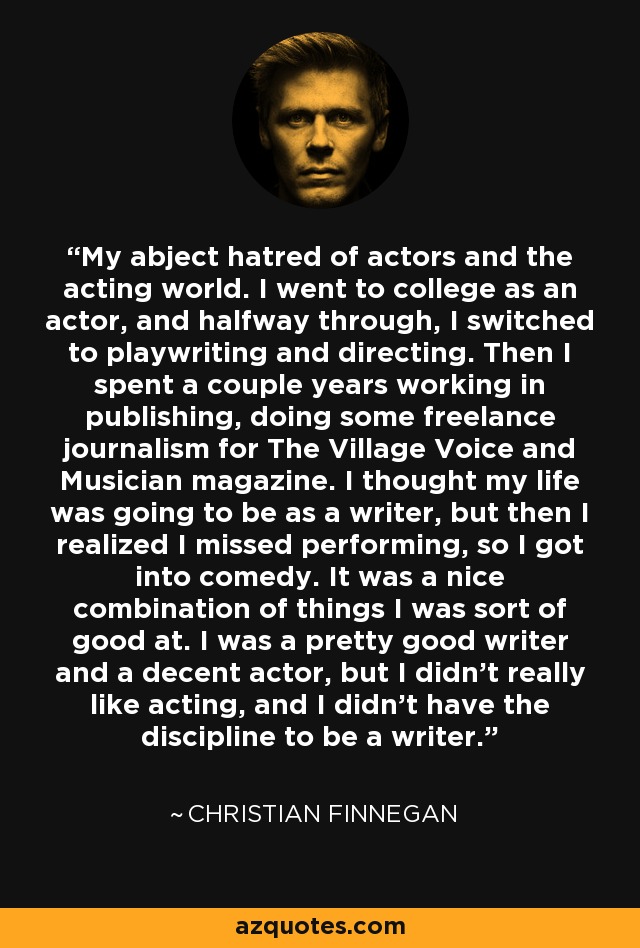 My abject hatred of actors and the acting world. I went to college as an actor, and halfway through, I switched to playwriting and directing. Then I spent a couple years working in publishing, doing some freelance journalism for The Village Voice and Musician magazine. I thought my life was going to be as a writer, but then I realized I missed performing, so I got into comedy. It was a nice combination of things I was sort of good at. I was a pretty good writer and a decent actor, but I didn't really like acting, and I didn't have the discipline to be a writer. - Christian Finnegan