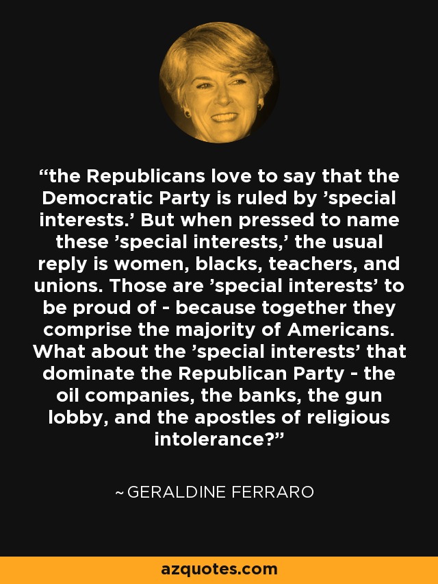 the Republicans love to say that the Democratic Party is ruled by 'special interests.' But when pressed to name these 'special interests,' the usual reply is women, blacks, teachers, and unions. Those are 'special interests' to be proud of - because together they comprise the majority of Americans. What about the 'special interests' that dominate the Republican Party - the oil companies, the banks, the gun lobby, and the apostles of religious intolerance? - Geraldine Ferraro