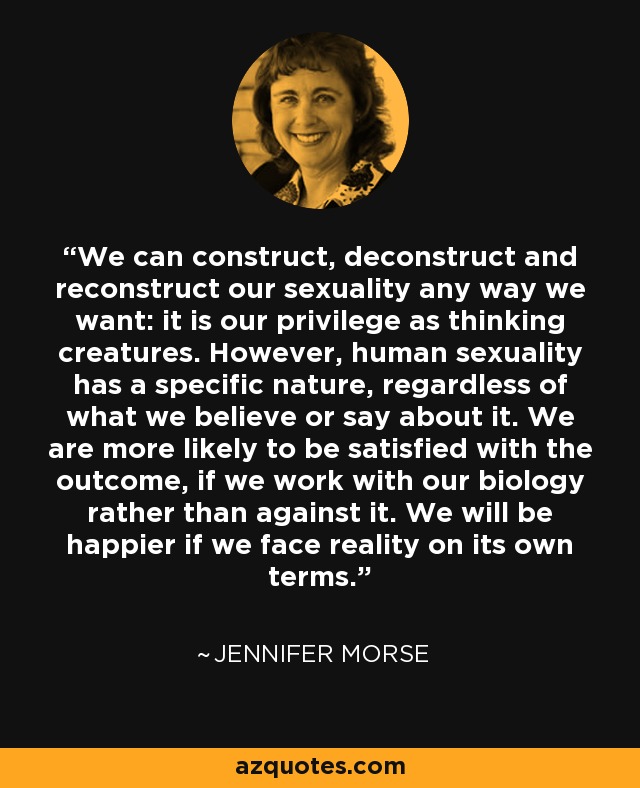 We can construct, deconstruct and reconstruct our sexuality any way we want: it is our privilege as thinking creatures. However, human sexuality has a specific nature, regardless of what we believe or say about it. We are more likely to be satisfied with the outcome, if we work with our biology rather than against it. We will be happier if we face reality on its own terms. - Jennifer Morse