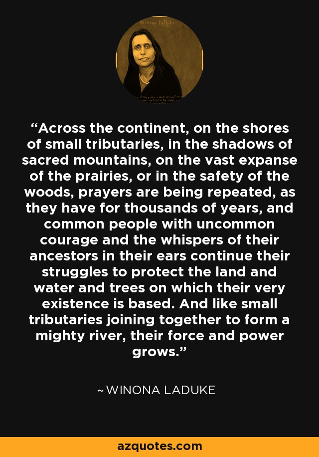 Across the continent, on the shores of small tributaries, in the shadows of sacred mountains, on the vast expanse of the prairies, or in the safety of the woods, prayers are being repeated, as they have for thousands of years, and common people with uncommon courage and the whispers of their ancestors in their ears continue their struggles to protect the land and water and trees on which their very existence is based. And like small tributaries joining together to form a mighty river, their force and power grows. - Winona LaDuke