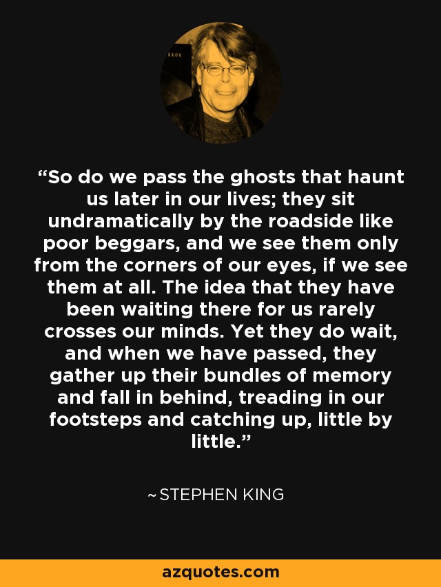 So do we pass the ghosts that haunt us later in our lives; they sit undramatically by the roadside like poor beggars, and we see them only from the corners of our eyes, if we see them at all. The idea that they have been waiting there for us rarely crosses our minds. Yet they do wait, and when we have passed, they gather up their bundles of memory and fall in behind, treading in our footsteps and catching up, little by little. - Stephen King