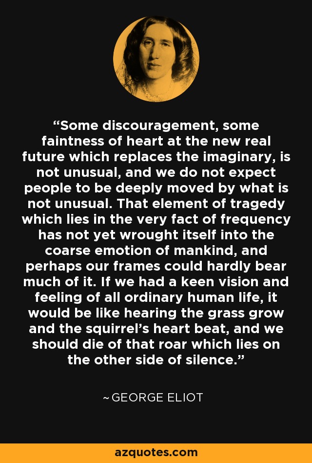 Some discouragement, some faintness of heart at the new real future which replaces the imaginary, is not unusual, and we do not expect people to be deeply moved by what is not unusual. That element of tragedy which lies in the very fact of frequency has not yet wrought itself into the coarse emotion of mankind, and perhaps our frames could hardly bear much of it. If we had a keen vision and feeling of all ordinary human life, it would be like hearing the grass grow and the squirrel's heart beat, and we should die of that roar which lies on the other side of silence. - George Eliot