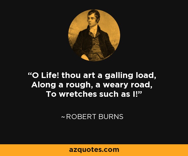 O Life! thou art a galling load, Along a rough, a weary road, To wretches such as I! - Robert Burns