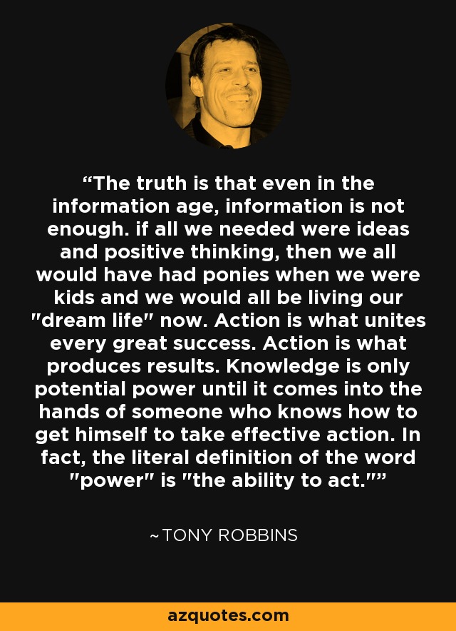 The truth is that even in the information age, information is not enough. if all we needed were ideas and positive thinking, then we all would have had ponies when we were kids and we would all be living our 