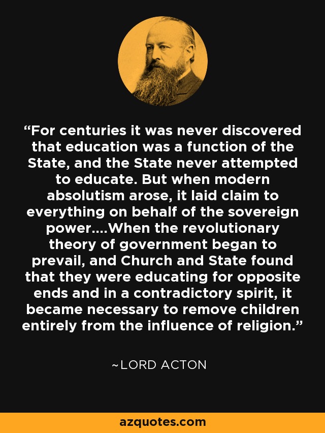 For centuries it was never discovered that education was a function of the State, and the State never attempted to educate. But when modern absolutism arose, it laid claim to everything on behalf of the sovereign power....When the revolutionary theory of government began to prevail, and Church and State found that they were educating for opposite ends and in a contradictory spirit, it became necessary to remove children entirely from the influence of religion. - Lord Acton