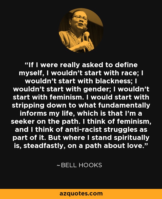 If I were really asked to define myself, I wouldn’t start with race; I wouldn’t start with blackness; I wouldn’t start with gender; I wouldn’t start with feminism. I would start with stripping down to what fundamentally informs my life, which is that I’m a seeker on the path. I think of feminism, and I think of anti-racist struggles as part of it. But where I stand spiritually is, steadfastly, on a path about love. - Bell Hooks