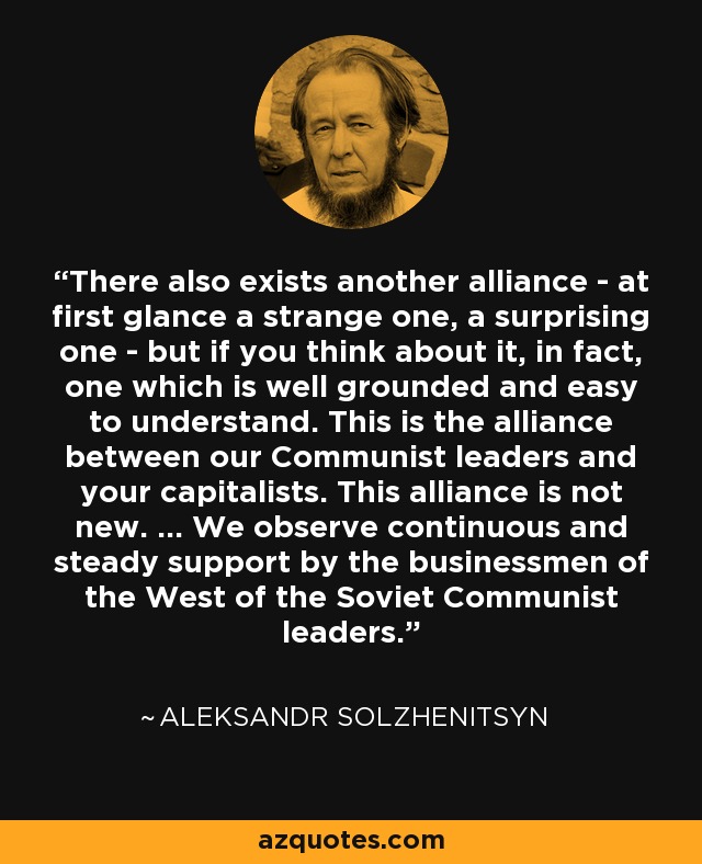 There also exists another alliance - at first glance a strange one, a surprising one - but if you think about it, in fact, one which is well grounded and easy to understand. This is the alliance between our Communist leaders and your capitalists. This alliance is not new. ... We observe continuous and steady support by the businessmen of the West of the Soviet Communist leaders. - Aleksandr Solzhenitsyn