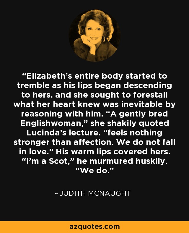 Elizabeth’s entire body started to tremble as his lips began descending to hers. and she sought to forestall what her heart knew was inevitable by reasoning with him. “A gently bred Englishwoman,” she shakily quoted Lucinda’s lecture. “feels nothing stronger than affection. We do not fall in love.” His warm lips covered hers. “I’m a Scot,” he murmured huskily. “We do. - Judith McNaught