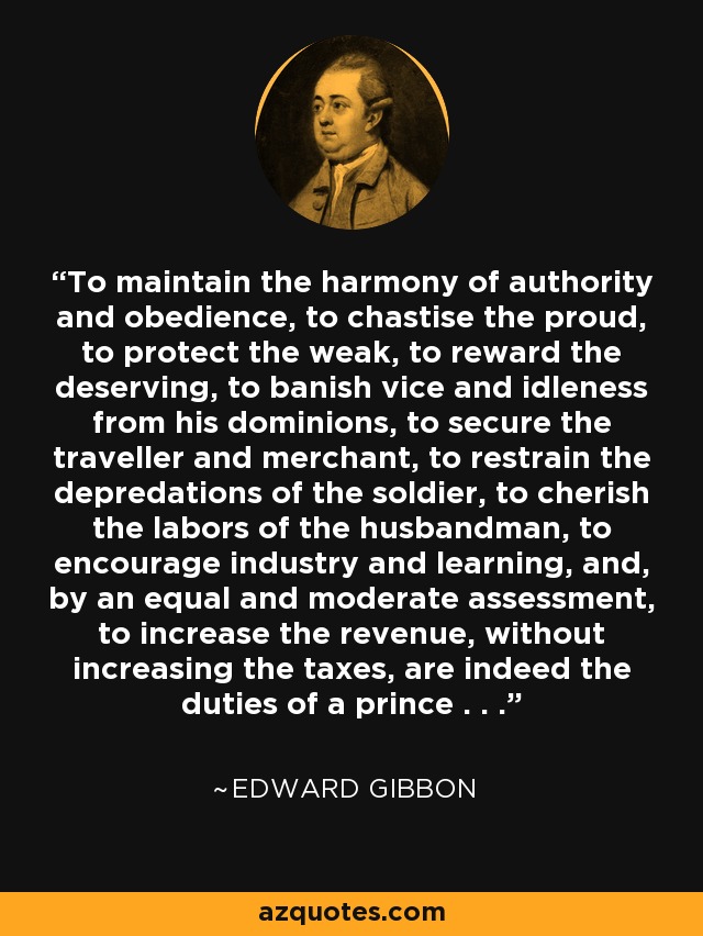 To maintain the harmony of authority and obedience, to chastise the proud, to protect the weak, to reward the deserving, to banish vice and idleness from his dominions, to secure the traveller and merchant, to restrain the depredations of the soldier, to cherish the labors of the husbandman, to encourage industry and learning, and, by an equal and moderate assessment, to increase the revenue, without increasing the taxes, are indeed the duties of a prince . . . - Edward Gibbon