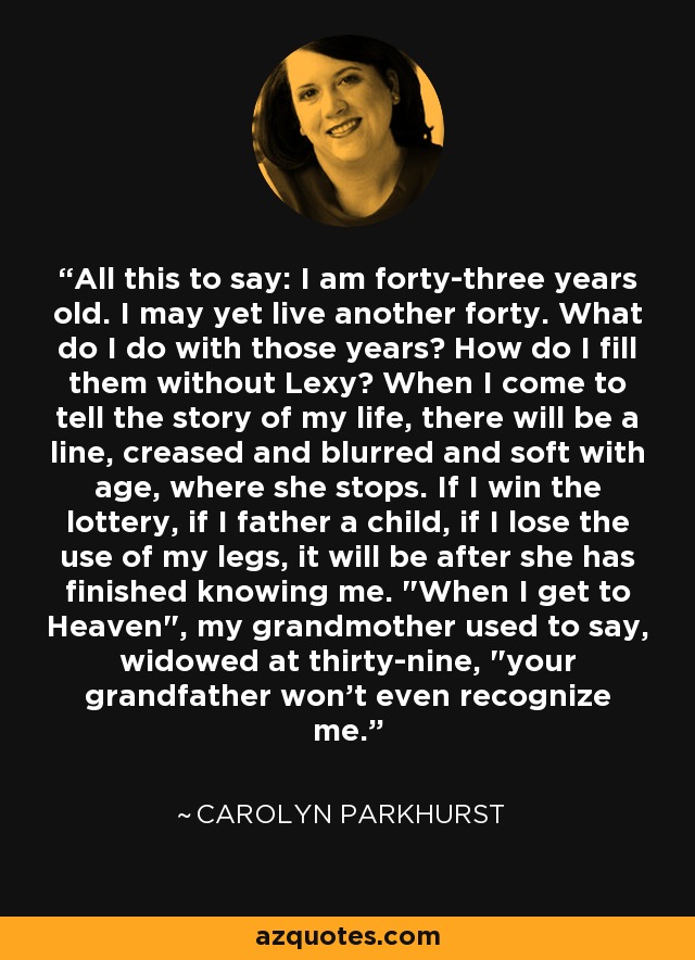 All this to say: I am forty-three years old. I may yet live another forty. What do I do with those years? How do I fill them without Lexy? When I come to tell the story of my life, there will be a line, creased and blurred and soft with age, where she stops. If I win the lottery, if I father a child, if I lose the use of my legs, it will be after she has finished knowing me. 