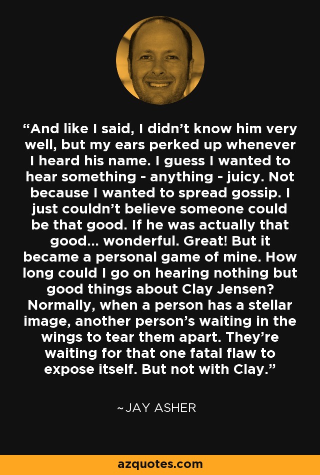 And like I said, I didn't know him very well, but my ears perked up whenever I heard his name. I guess I wanted to hear something - anything - juicy. Not because I wanted to spread gossip. I just couldn't believe someone could be that good. If he was actually that good... wonderful. Great! But it became a personal game of mine. How long could I go on hearing nothing but good things about Clay Jensen? Normally, when a person has a stellar image, another person's waiting in the wings to tear them apart. They're waiting for that one fatal flaw to expose itself. But not with Clay. - Jay Asher