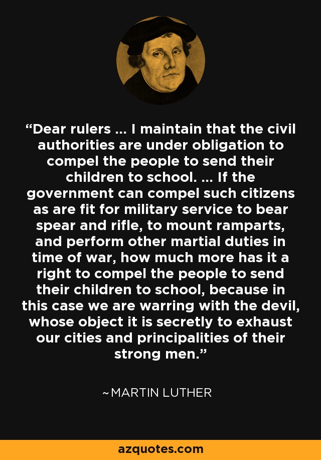 Dear rulers ... I maintain that the civil authorities are under obligation to compel the people to send their children to school. ... If the government can compel such citizens as are fit for military service to bear spear and rifle, to mount ramparts, and perform other martial duties in time of war, how much more has it a right to compel the people to send their children to school, because in this case we are warring with the devil, whose object it is secretly to exhaust our cities and principalities of their strong men. - Martin Luther