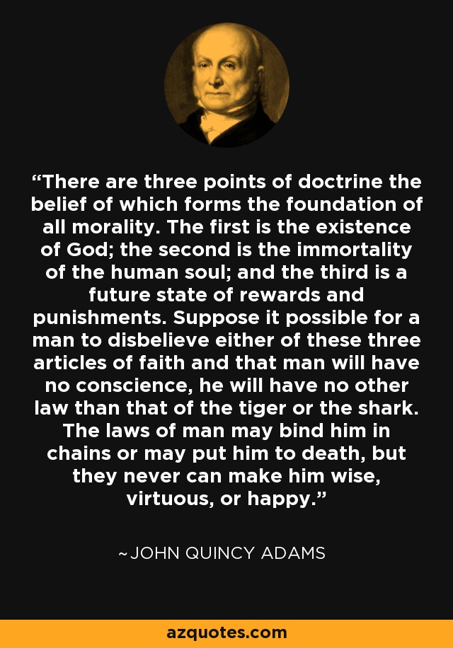 There are three points of doctrine the belief of which forms the foundation of all morality. The first is the existence of God; the second is the immortality of the human soul; and the third is a future state of rewards and punishments. Suppose it possible for a man to disbelieve either of these three articles of faith and that man will have no conscience, he will have no other law than that of the tiger or the shark. The laws of man may bind him in chains or may put him to death, but they never can make him wise, virtuous, or happy. - John Quincy Adams