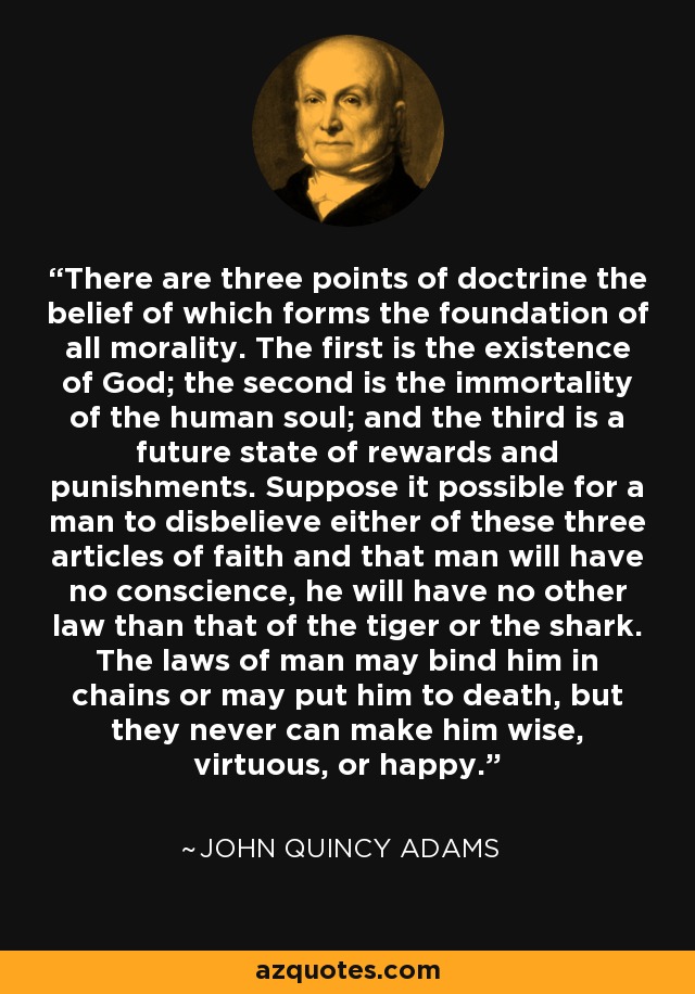 There are three points of doctrine the belief of which forms the foundation of all morality. The first is the existence of God; the second is the immortality of the human soul; and the third is a future state of rewards and punishments. Suppose it possible for a man to disbelieve either of these three articles of faith and that man will have no conscience, he will have no other law than that of the tiger or the shark. The laws of man may bind him in chains or may put him to death, but they never can make him wise, virtuous, or happy. - John Quincy Adams