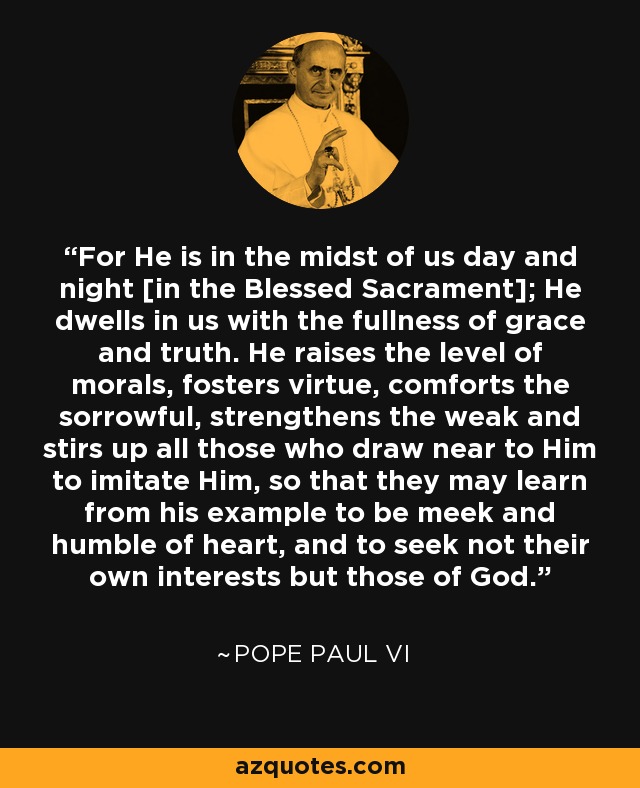 For He is in the midst of us day and night [in the Blessed Sacrament]; He dwells in us with the fullness of grace and truth. He raises the level of morals, fosters virtue, comforts the sorrowful, strengthens the weak and stirs up all those who draw near to Him to imitate Him, so that they may learn from his example to be meek and humble of heart, and to seek not their own interests but those of God. - Pope Paul VI