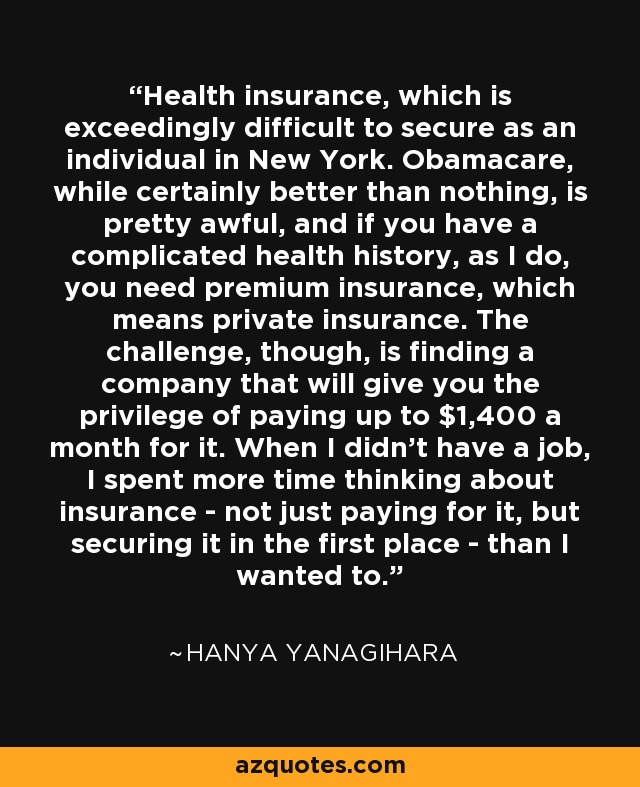 Health insurance, which is exceedingly difficult to secure as an individual in New York. Obamacare, while certainly better than nothing, is pretty awful, and if you have a complicated health history, as I do, you need premium insurance, which means private insurance. The challenge, though, is finding a company that will give you the privilege of paying up to $1,400 a month for it. When I didn't have a job, I spent more time thinking about insurance - not just paying for it, but securing it in the first place - than I wanted to. - Hanya Yanagihara