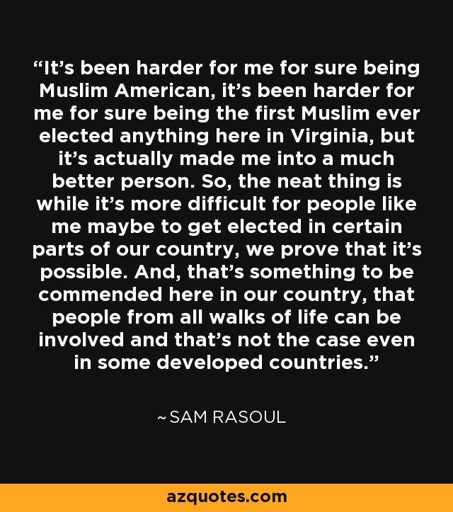 It's been harder for me for sure being Muslim American, it's been harder for me for sure being the first Muslim ever elected anything here in Virginia, but it's actually made me into a much better person. So, the neat thing is while it's more difficult for people like me maybe to get elected in certain parts of our country, we prove that it's possible. And, that's something to be commended here in our country, that people from all walks of life can be involved and that's not the case even in some developed countries. - Sam Rasoul