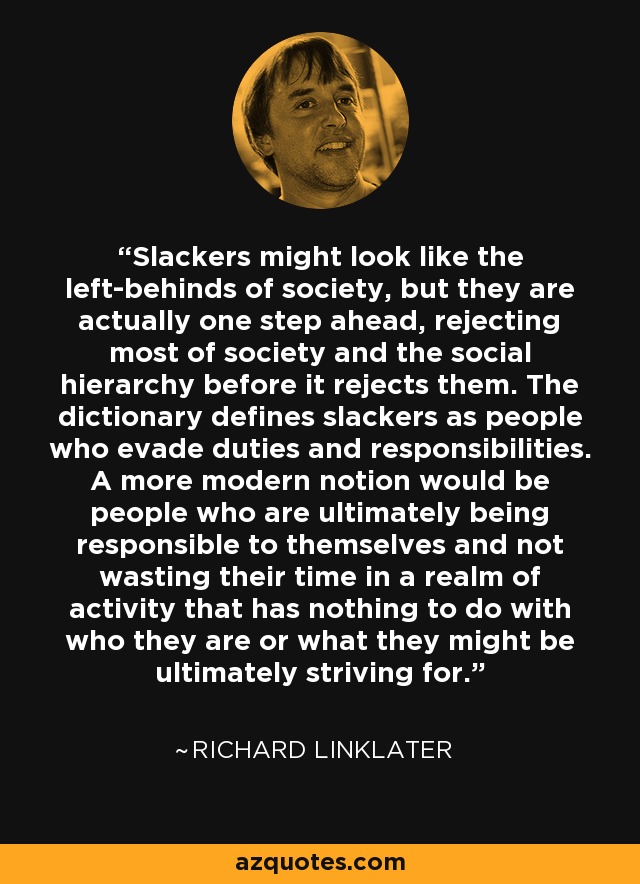 Slackers might look like the left-behinds of society, but they are actually one step ahead, rejecting most of society and the social hierarchy before it rejects them. The dictionary defines slackers as people who evade duties and responsibilities. A more modern notion would be people who are ultimately being responsible to themselves and not wasting their time in a realm of activity that has nothing to do with who they are or what they might be ultimately striving for. - Richard Linklater