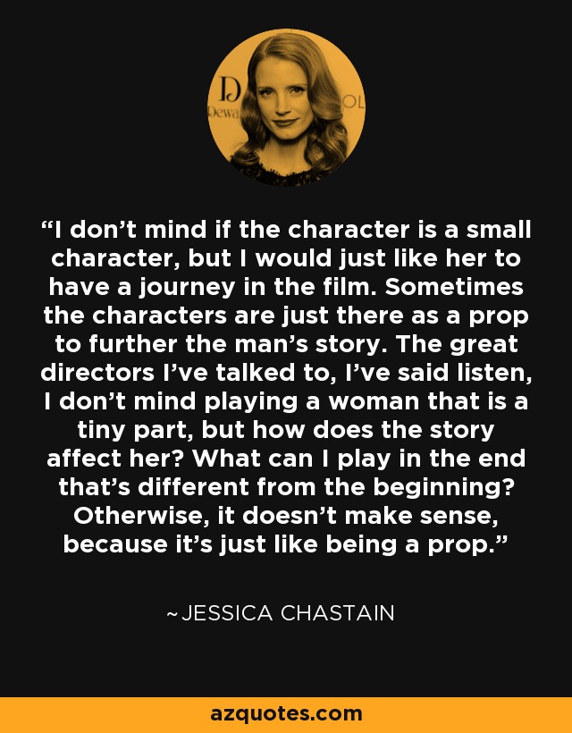 I don’t mind if the character is a small character, but I would just like her to have a journey in the film. Sometimes the characters are just there as a prop to further the man’s story. The great directors I’ve talked to, I’ve said listen, I don’t mind playing a woman that is a tiny part, but how does the story affect her? What can I play in the end that’s different from the beginning? Otherwise, it doesn’t make sense, because it’s just like being a prop. - Jessica Chastain