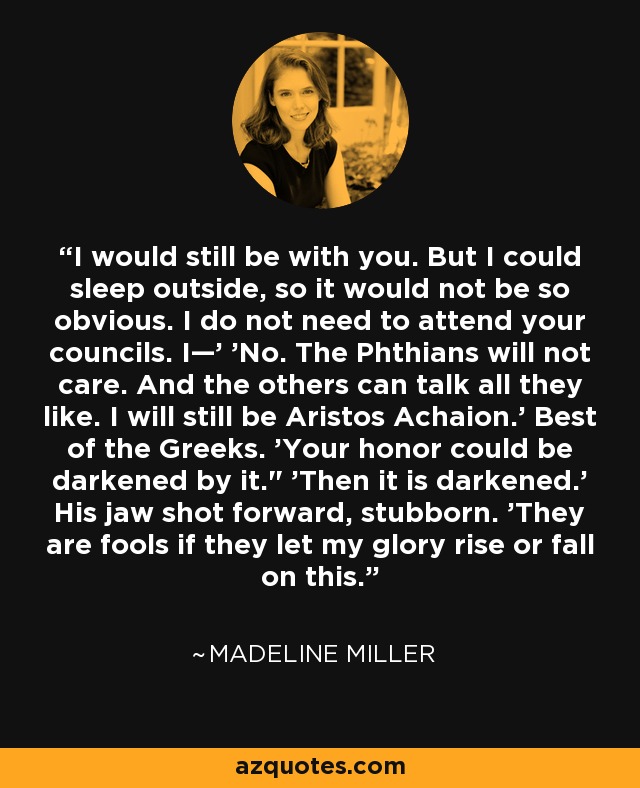 I would still be with you. But I could sleep outside, so it would not be so obvious. I do not need to attend your councils. I—' 'No. The Phthians will not care. And the others can talk all they like. I will still be Aristos Achaion.' Best of the Greeks. 'Your honor could be darkened by it.