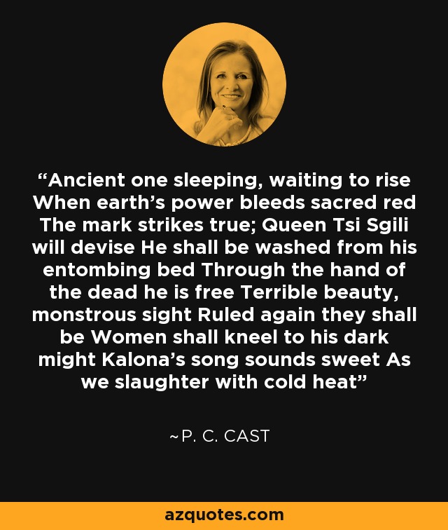 Ancient one sleeping, waiting to rise When earth's power bleeds sacred red The mark strikes true; Queen Tsi Sgili will devise He shall be washed from his entombing bed Through the hand of the dead he is free Terrible beauty, monstrous sight Ruled again they shall be Women shall kneel to his dark might Kalona's song sounds sweet As we slaughter with cold heat - P. C. Cast