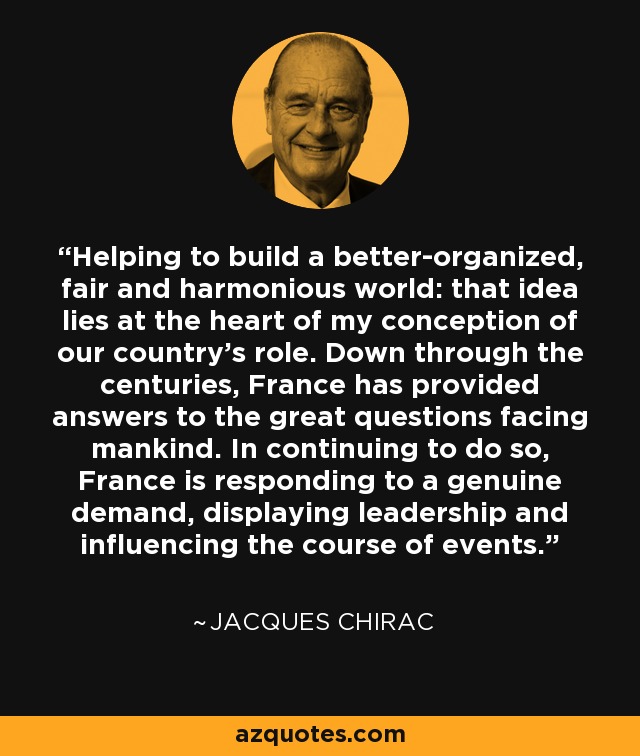Helping to build a better-organized, fair and harmonious world: that idea lies at the heart of my conception of our country's role. Down through the centuries, France has provided answers to the great questions facing mankind. In continuing to do so, France is responding to a genuine demand, displaying leadership and influencing the course of events. - Jacques Chirac