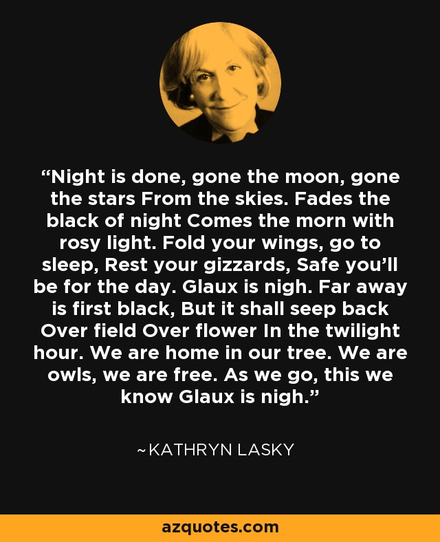 Night is done, gone the moon, gone the stars From the skies. Fades the black of night Comes the morn with rosy light. Fold your wings, go to sleep, Rest your gizzards, Safe you'll be for the day. Glaux is nigh. Far away is first black, But it shall seep back Over field Over flower In the twilight hour. We are home in our tree. We are owls, we are free. As we go, this we know Glaux is nigh. - Kathryn Lasky