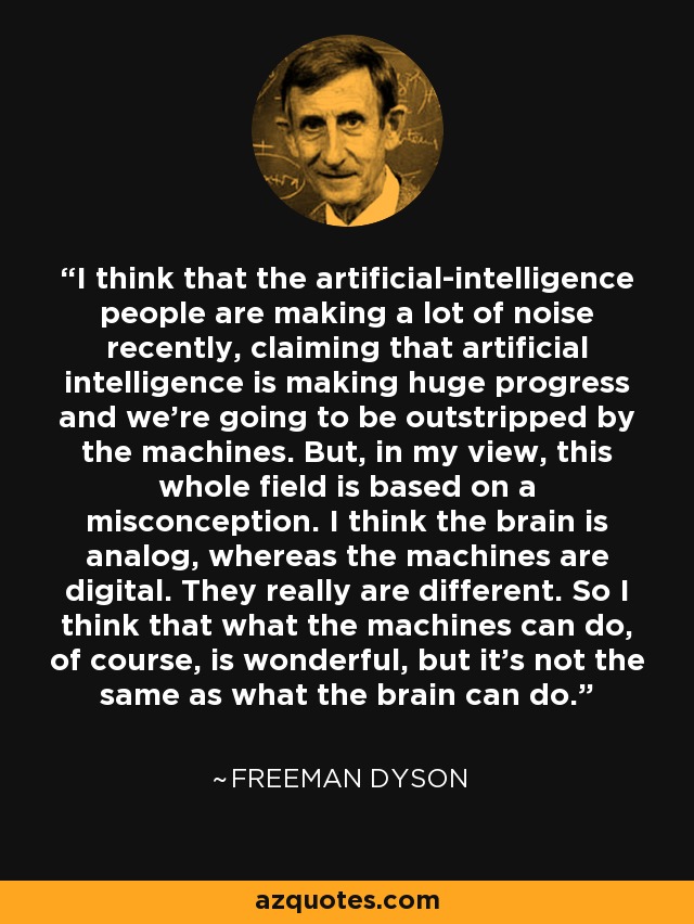 I think that the artificial-intelligence people are making a lot of noise recently, claiming that artificial intelligence is making huge progress and we're going to be outstripped by the machines. But, in my view, this whole field is based on a misconception. I think the brain is analog, whereas the machines are digital. They really are different. So I think that what the machines can do, of course, is wonderful, but it's not the same as what the brain can do. - Freeman Dyson