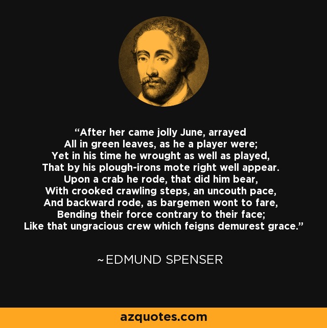 After her came jolly June, arrayed All in green leaves, as he a player were; Yet in his time he wrought as well as played, That by his plough-irons mote right well appear. Upon a crab he rode, that did him bear, With crooked crawling steps, an uncouth pace, And backward rode, as bargemen wont to fare, Bending their force contrary to their face; Like that ungracious crew which feigns demurest grace. - Edmund Spenser